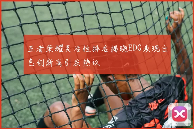 王者荣耀灵活性排名揭晓EDG表现出色创新高引发热议