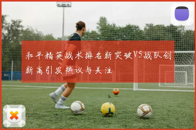 和平精英战术排名新突破V5战队创新高引发热议与关注