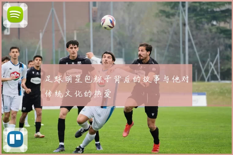足球明星包粽子背后的故事与他对传统文化的热爱