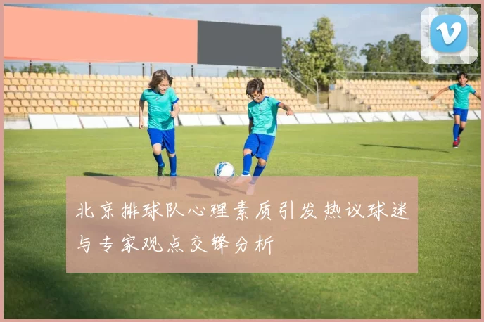 北京排球队心理素质引发热议球迷与专家观点交锋分析
