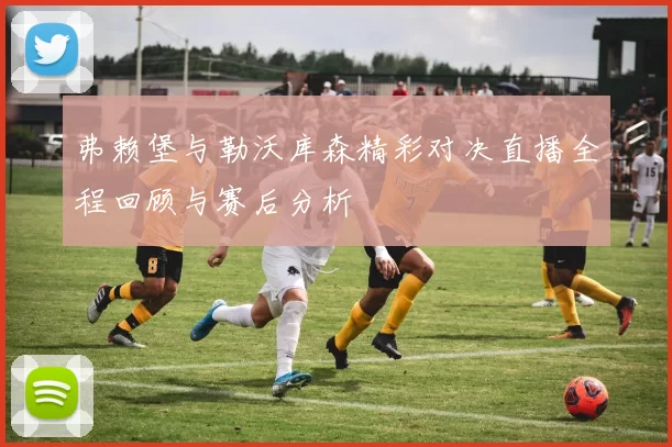 弗赖堡与勒沃库森精彩对决直播全程回顾与赛后分析