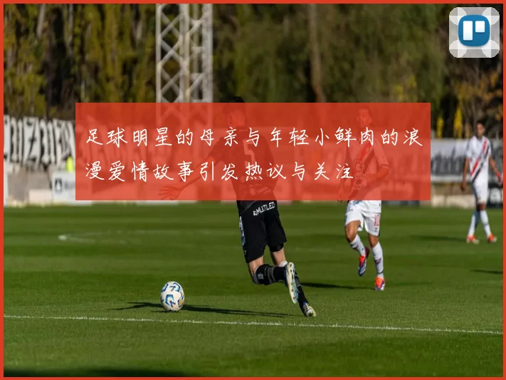 足球明星的母亲与年轻小鲜肉的浪漫爱情故事引发热议与关注