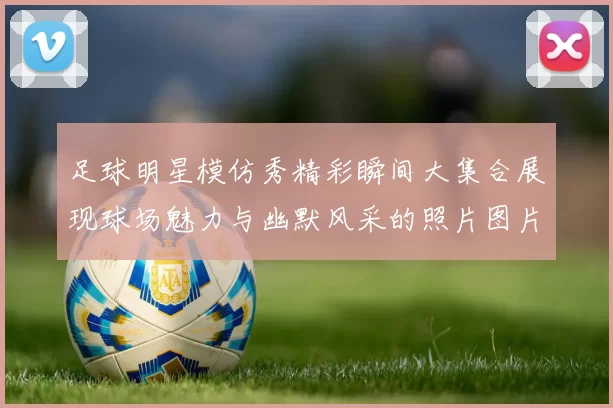 足球明星模仿秀精彩瞬间大集合展现球场魅力与幽默风采的照片图片