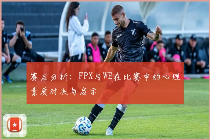 赛后分析：FPX与WE在比赛中的心理素质对决与启示