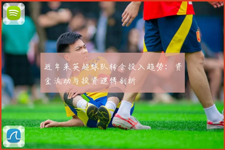 近年来英超球队转会投入趋势：资金流动与投资逻辑剖析
