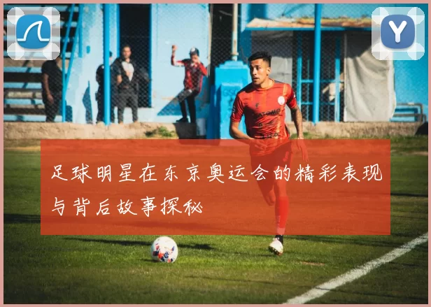 足球明星在东京奥运会的精彩表现与背后故事探秘