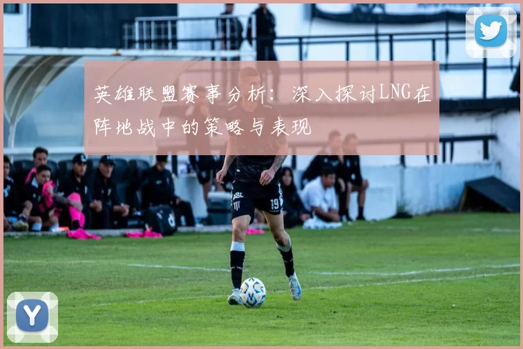 英雄联盟赛事分析：深入探讨LNG在阵地战中的策略与表现