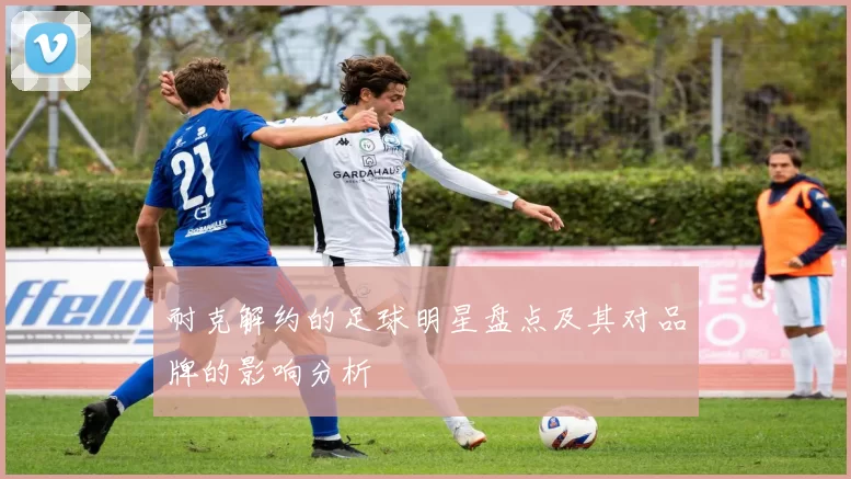 耐克解约的足球明星盘点及其对品牌的影响分析