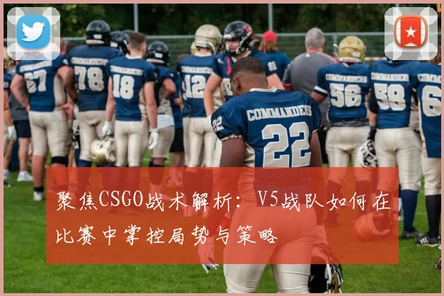 聚焦CSGO战术解析：V5战队如何在比赛中掌控局势与策略