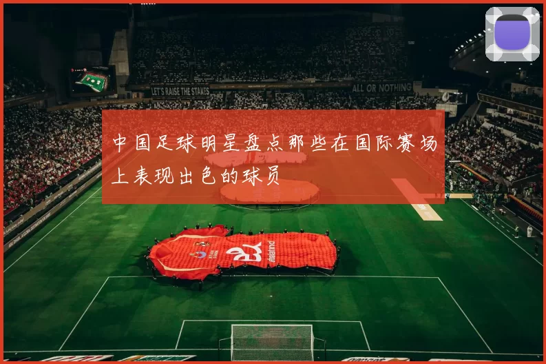 中国足球明星盘点那些在国际赛场上表现出色的球员