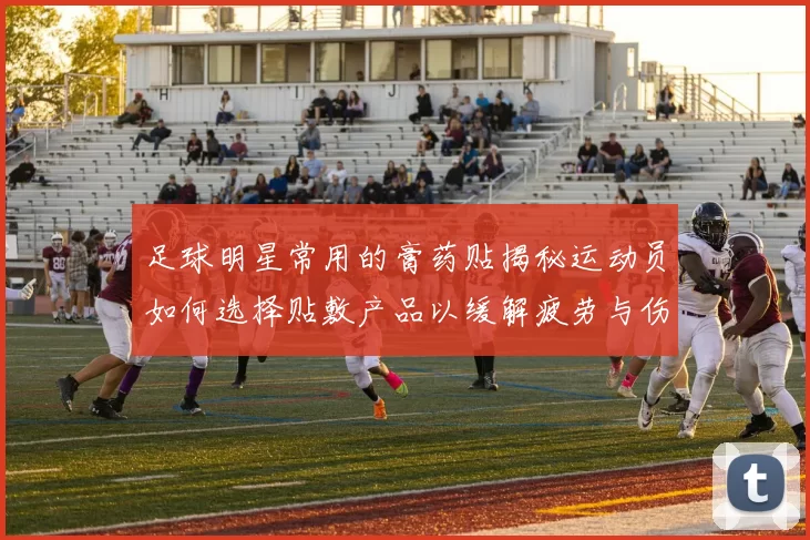 足球明星常用的膏药贴揭秘运动员如何选择贴敷产品以缓解疲劳与伤痛