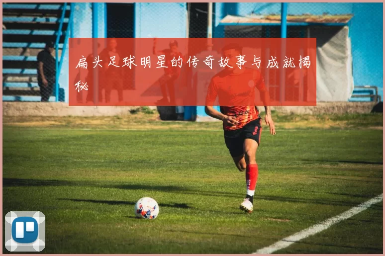 扁头足球明星的传奇故事与成就揭秘