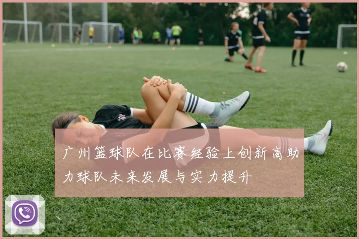 广州篮球队在比赛经验上创新高助力球队未来发展与实力提升