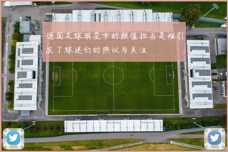 德国足球明星中的颜值担当是谁引发了球迷们的热议与关注