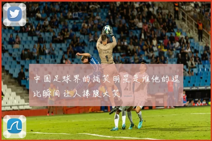 中国足球界的搞笑明星是谁他的逗比瞬间让人捧腹大笑