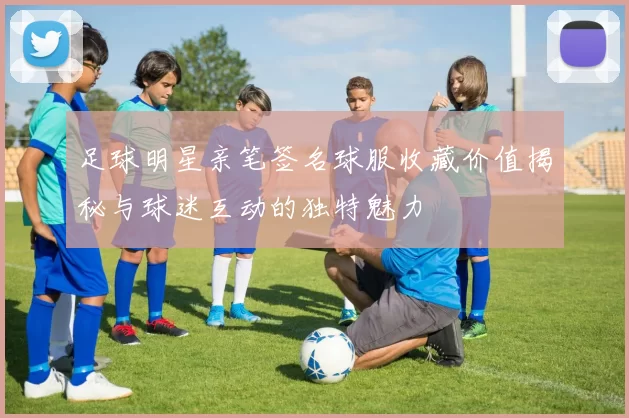 足球明星亲笔签名球服收藏价值揭秘与球迷互动的独特魅力