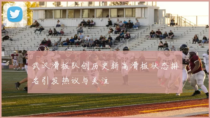 武汉滑板队创历史新高滑板状态排名引发热议与关注