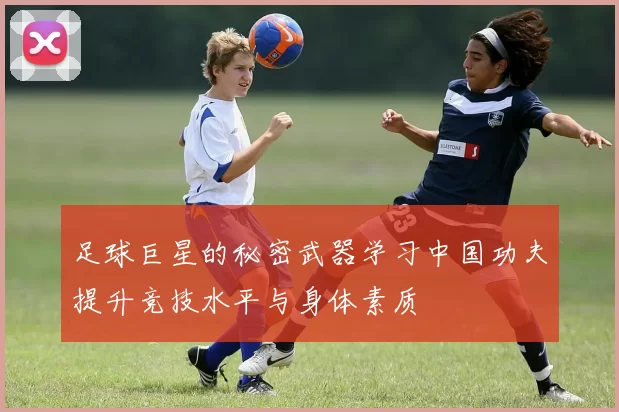 足球巨星的秘密武器学习中国功夫提升竞技水平与身体素质