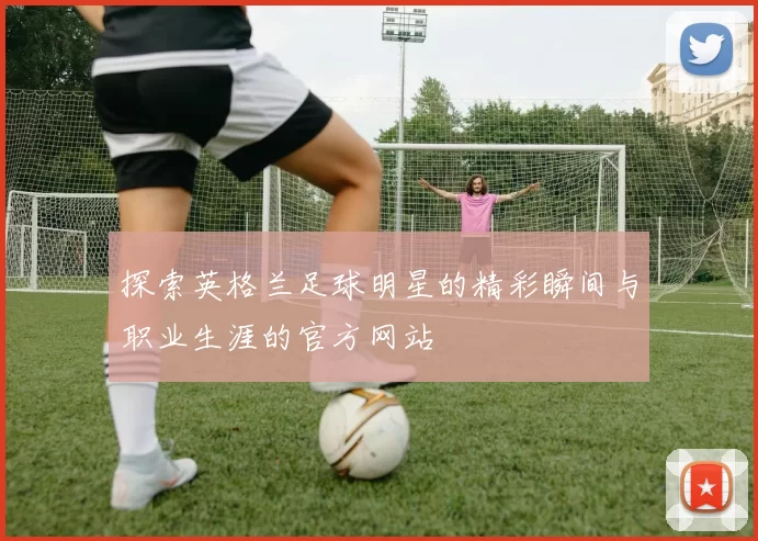 探索英格兰足球明星的精彩瞬间与职业生涯的官方网站