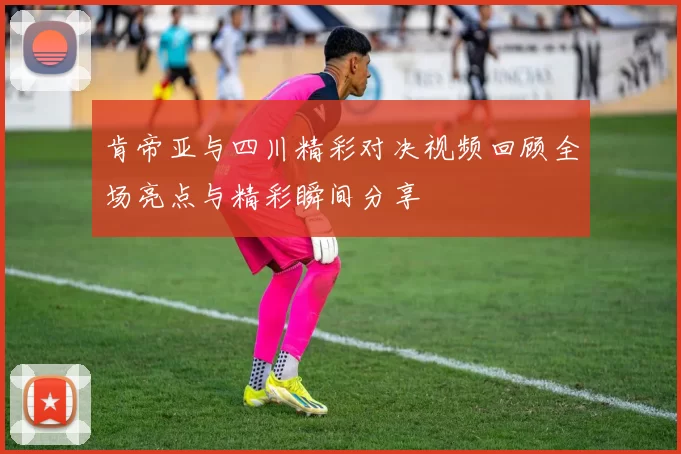 肯帝亚与四川精彩对决视频回顾全场亮点与精彩瞬间分享