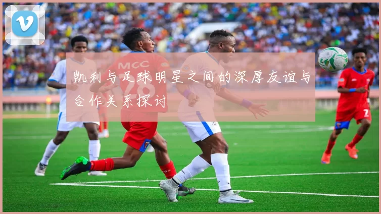 凯利与足球明星之间的深厚友谊与合作关系探讨