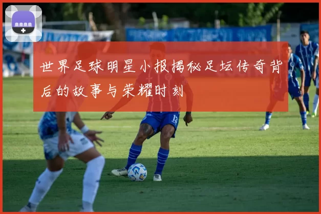 世界足球明星小报揭秘足坛传奇背后的故事与荣耀时刻