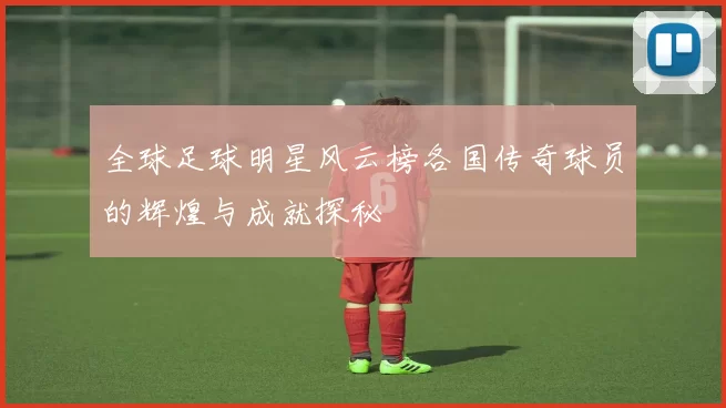 全球足球明星风云榜各国传奇球员的辉煌与成就探秘