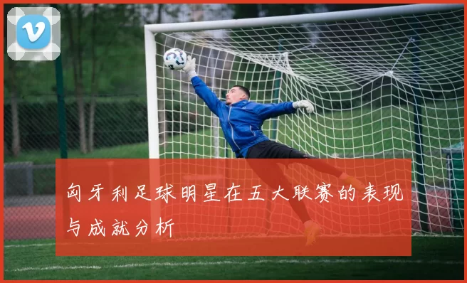 匈牙利足球明星在五大联赛的表现与成就分析