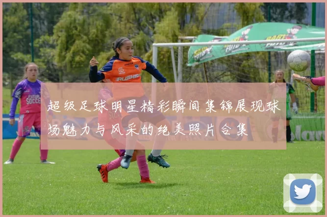 超级足球明星精彩瞬间集锦展现球场魅力与风采的绝美照片合集