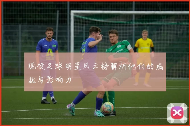 现役足球明星风云榜解析他们的成就与影响力