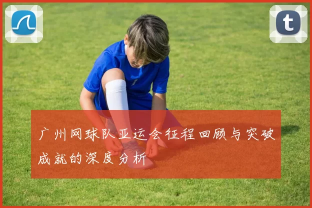 广州网球队亚运会征程回顾与突破成就的深度分析