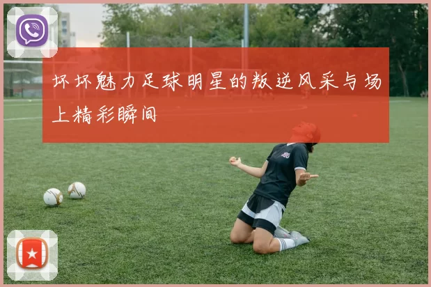 坏坏魅力足球明星的叛逆风采与场上精彩瞬间