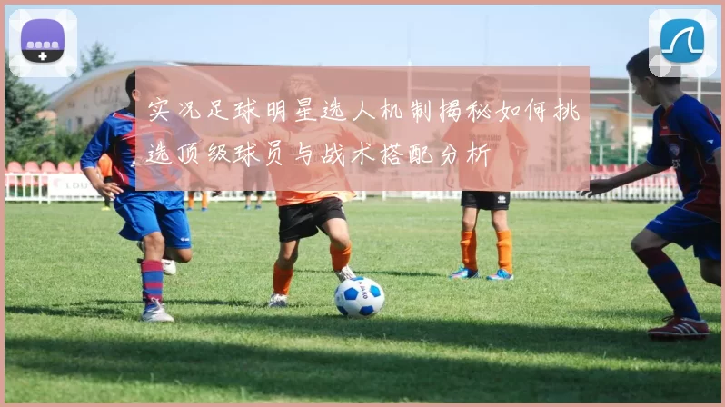 实况足球明星选人机制揭秘如何挑选顶级球员与战术搭配分析