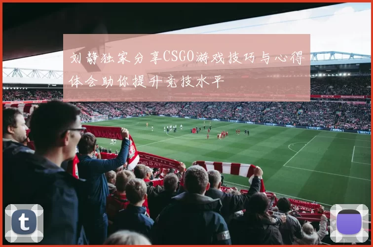 刘静独家分享CSGO游戏技巧与心得体会助你提升竞技水平