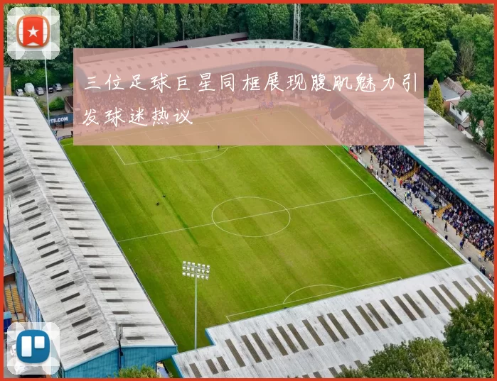 三位足球巨星同框展现腹肌魅力引发球迷热议