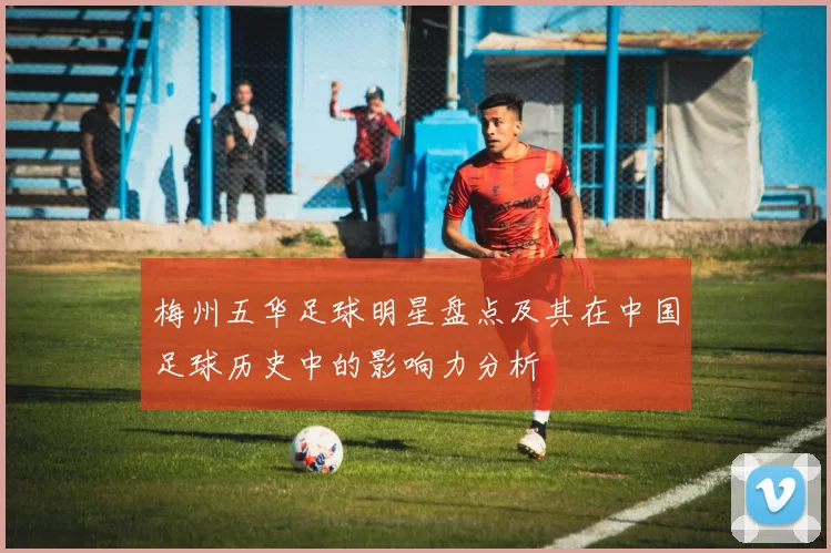 梅州五华足球明星盘点及其在中国足球历史中的影响力分析