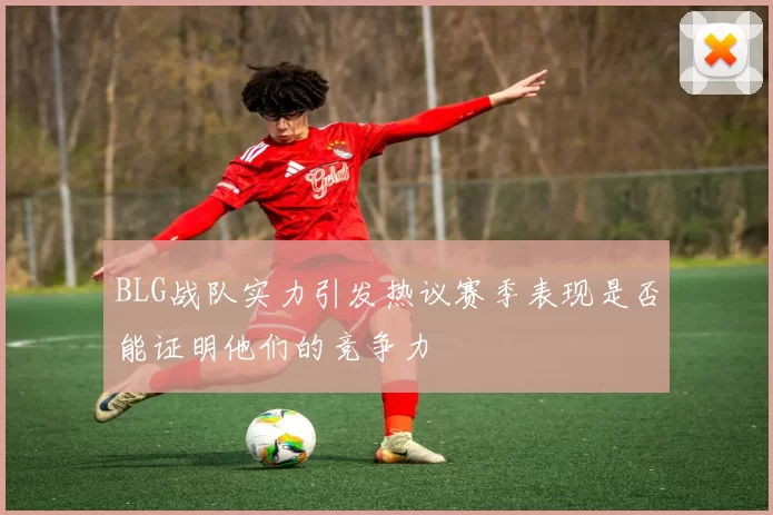 BLG战队实力引发热议赛季表现是否能证明他们的竞争力