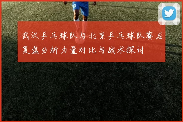 武汉乒乓球队与北京乒乓球队赛后复盘分析力量对比与战术探讨