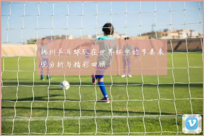 杭州乒乓球队在世界杯中的节奏表现分析与精彩回顾