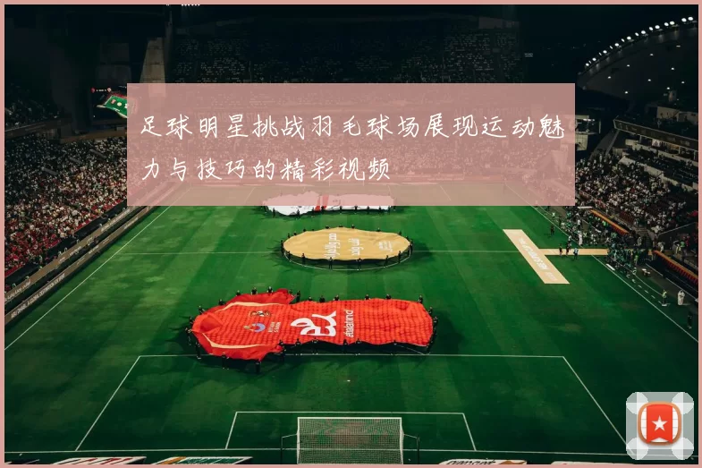 足球明星挑战羽毛球场展现运动魅力与技巧的精彩视频
