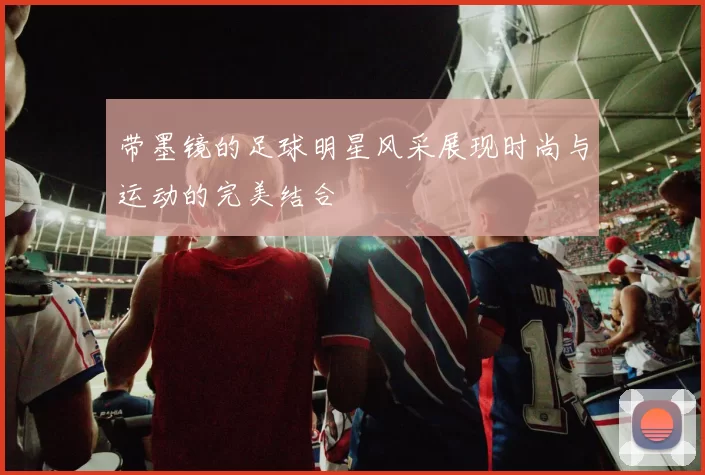 带墨镜的足球明星风采展现时尚与运动的完美结合