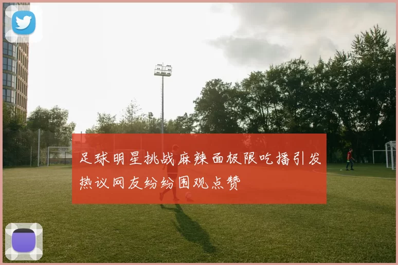 足球明星挑战麻辣面极限吃播引发热议网友纷纷围观点赞