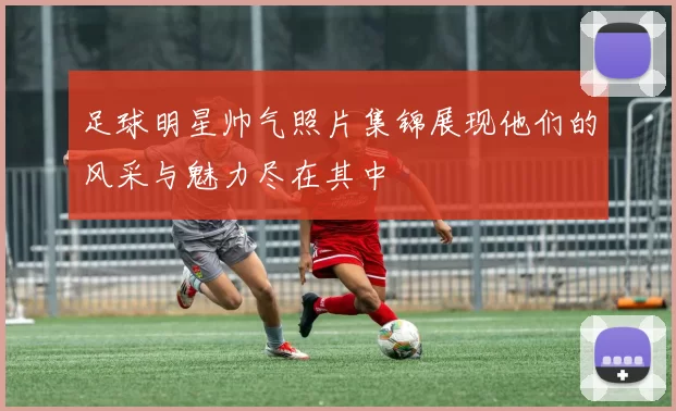 足球明星帅气照片集锦展现他们的风采与魅力尽在其中