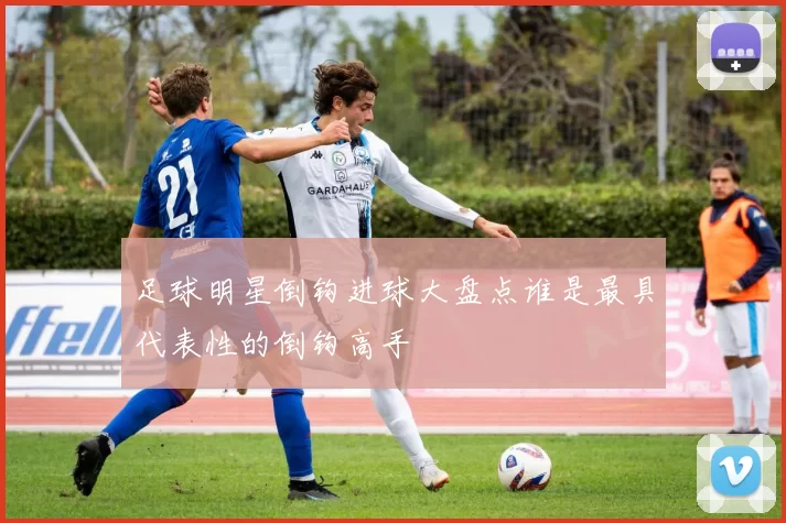 足球明星倒钩进球大盘点谁是最具代表性的倒钩高手