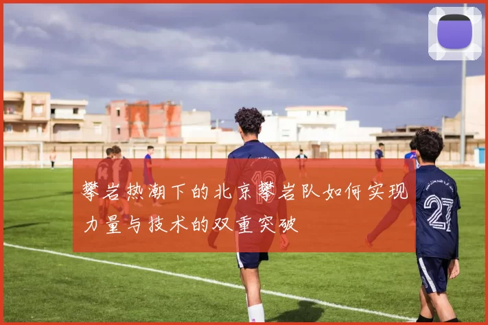攀岩热潮下的北京攀岩队如何实现力量与技术的双重突破