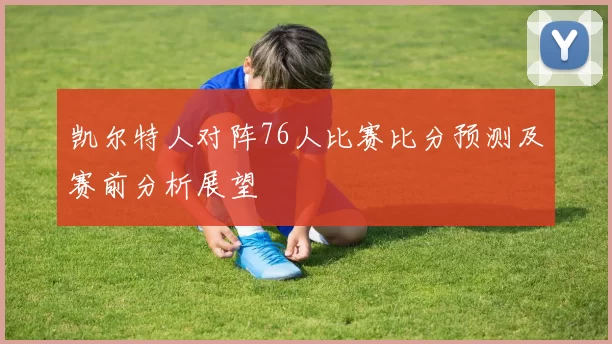 凯尔特人对阵76人比赛比分预测及赛前分析展望