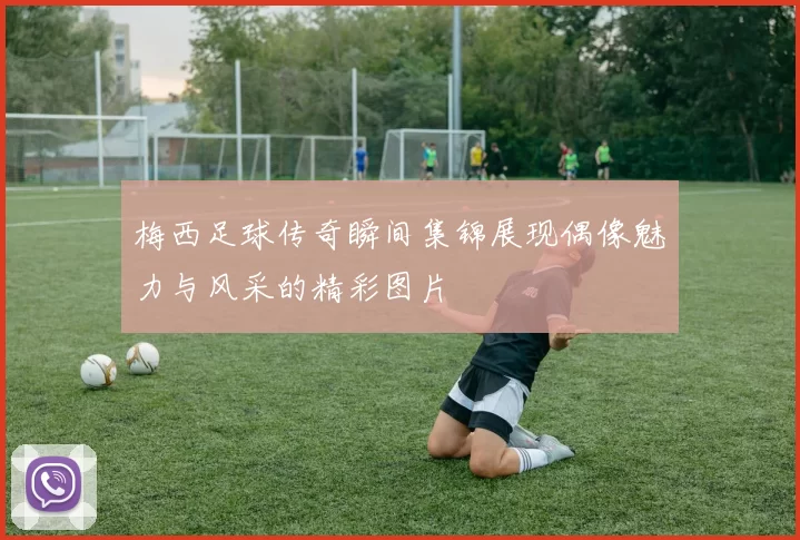梅西足球传奇瞬间集锦展现偶像魅力与风采的精彩图片