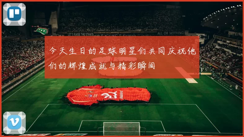 今天生日的足球明星们共同庆祝他们的辉煌成就与精彩瞬间