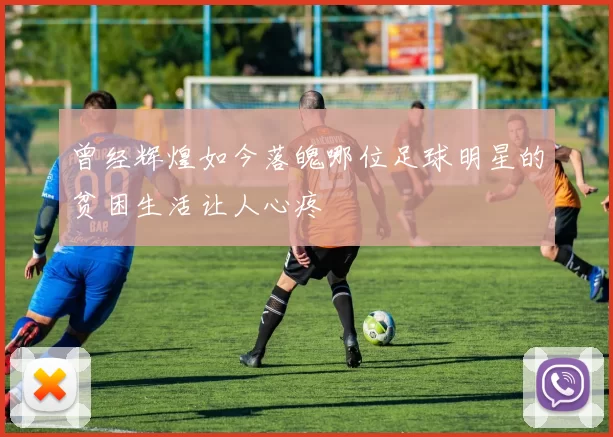曾经辉煌如今落魄哪位足球明星的贫困生活让人心疼