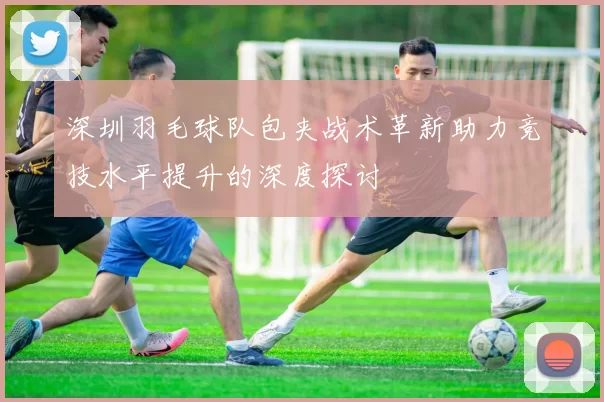 深圳羽毛球队包夹战术革新助力竞技水平提升的深度探讨